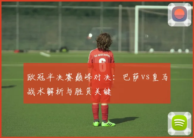 欧冠半决赛巅峰对决：巴萨vs皇马战术解析与胜负关键