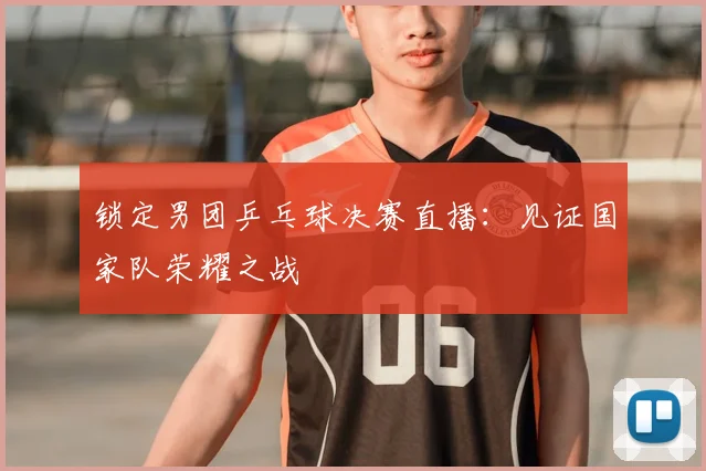 锁定男团乒乓球决赛直播:见证国家队荣耀之战
