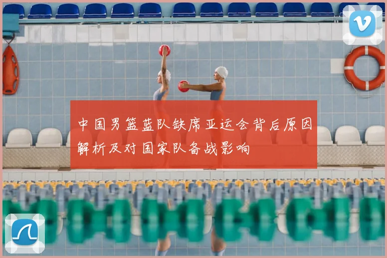 中国男篮蓝队缺席亚运会背后原因解析及对国家队备战影响