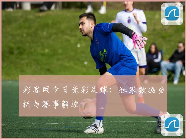 彩客网今日竞彩足球：独家数据分析与赛事解读