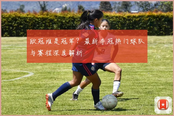 欧冠谁是冠军？最新夺冠热门球队与赛程深度解析