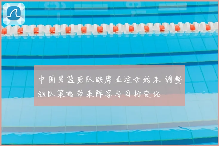 中国男篮蓝队缺席亚运会始末 调整组队策略带来阵容与目标变化