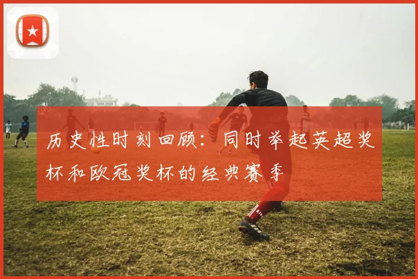 历史性时刻回顾：同时举起英超奖杯和欧冠奖杯的经典赛季