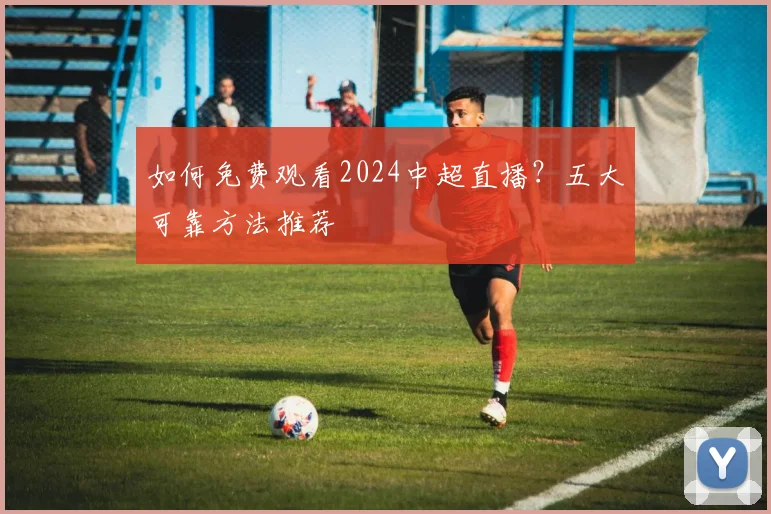 如何免费观看2024中超直播？五大可靠方法推荐