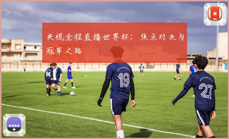 央视全程直播世界杯：焦点对决与冠军之路
