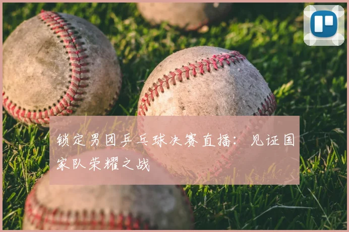 锁定男团乒乓球决赛直播:见证国家队荣耀之战