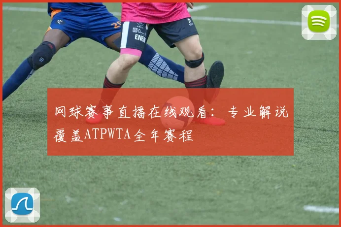 网球赛事直播在线观看:专业解说覆盖ATPWTA全年赛程