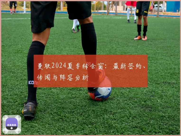 曼联2024夏季转会窗：最新签约、传闻与阵容分析