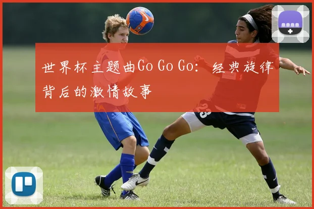 世界杯主题曲Go Go Go:经典旋律背后的激情故事