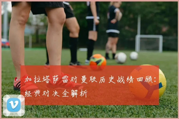加拉塔萨雷对曼联历史战绩回顾:经典对决全解析
