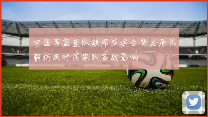 中国男篮蓝队缺席亚运会背后原因解析及对国家队备战影响