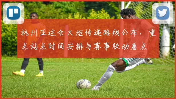 杭州亚运会火炬传递路线公布，重点站点时间安排与赛事联动看点