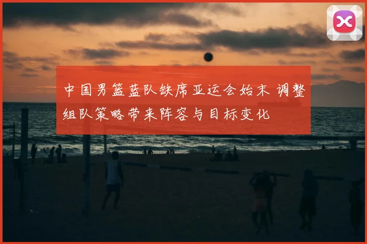 中国男篮蓝队缺席亚运会始末 调整组队策略带来阵容与目标变化