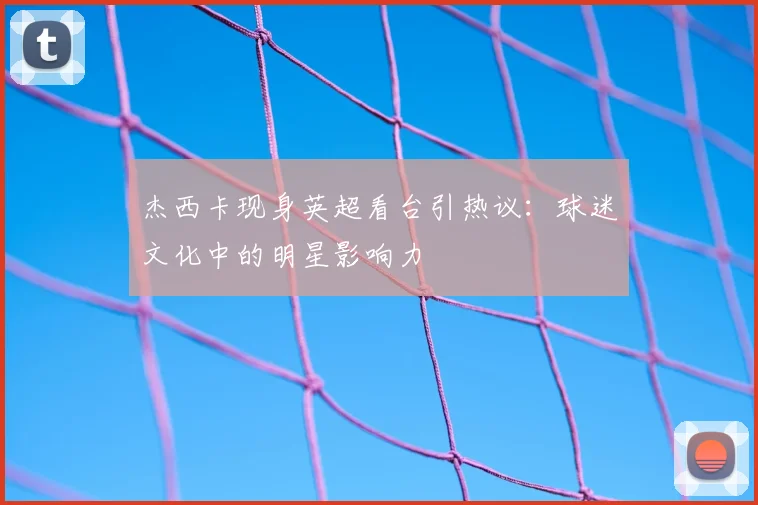 杰西卡现身英超看台引热议：球迷文化中的明星影响力