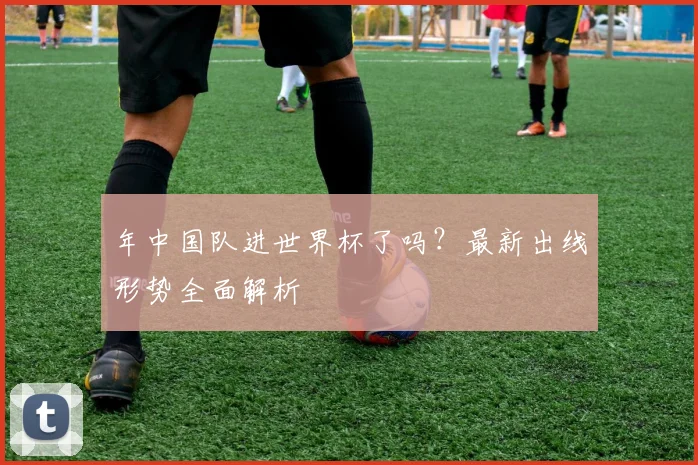 年中国队进世界杯了吗？最新出线形势全面解析