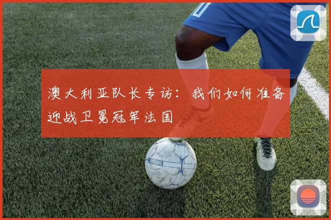 澳大利亚队长专访：我们如何准备迎战卫冕冠军法国