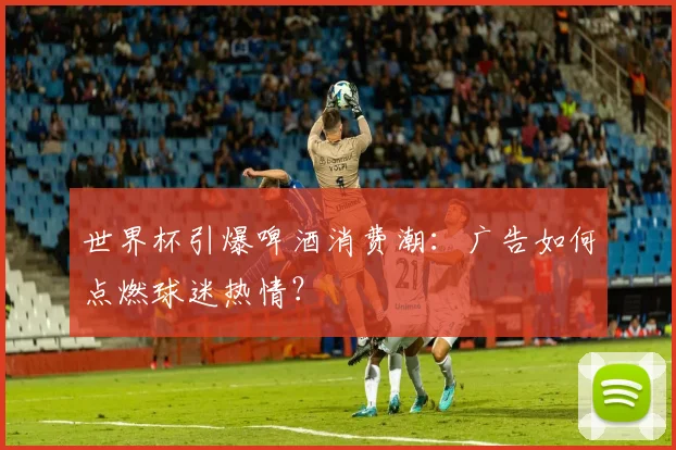 世界杯引爆啤酒消费潮:广告如何点燃球迷热情?