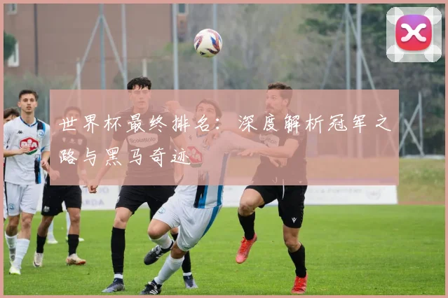 世界杯最终排名:深度解析冠军之路与黑马奇迹