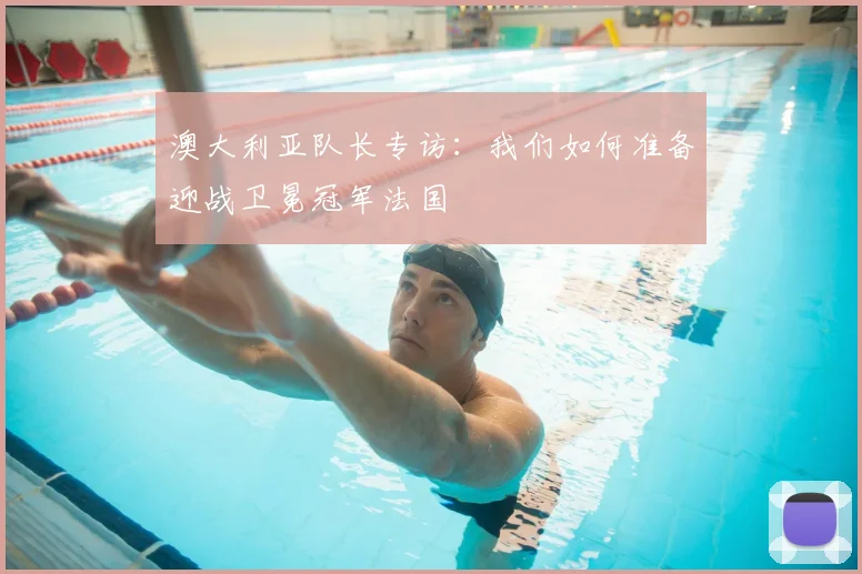 澳大利亚队长专访：我们如何准备迎战卫冕冠军法国
