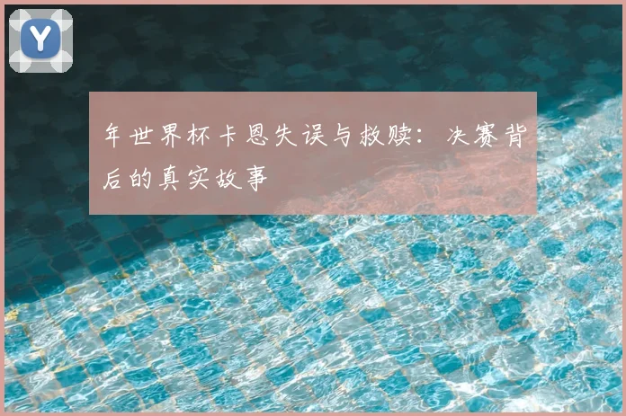 年世界杯卡恩失误与救赎：决赛背后的真实故事