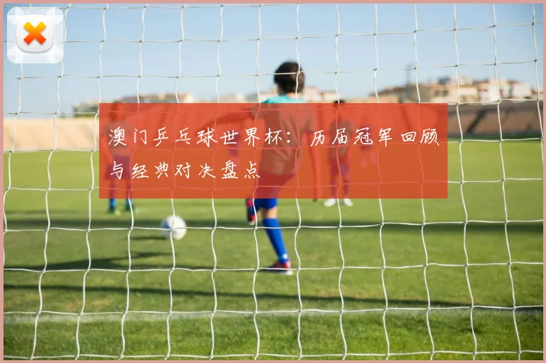 澳门乒乓球世界杯：历届冠军回顾与经典对决盘点