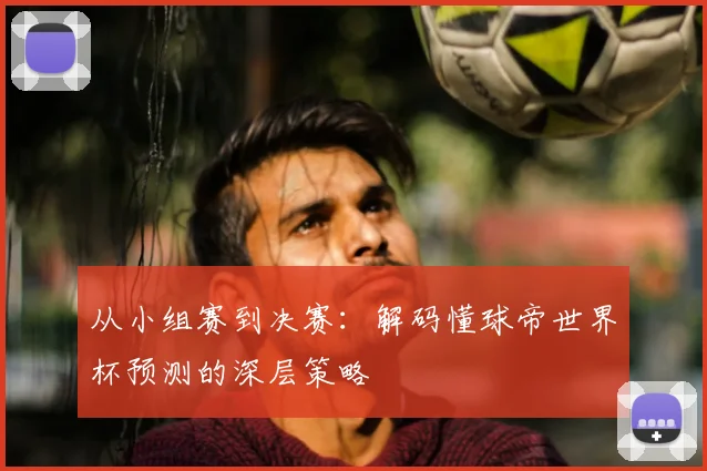 从小组赛到决赛：解码懂球帝世界杯预测的深层策略