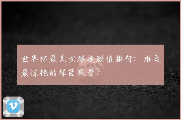 世界杯最美女球迷颜值排行:谁是最惊艳的绿茵风景?